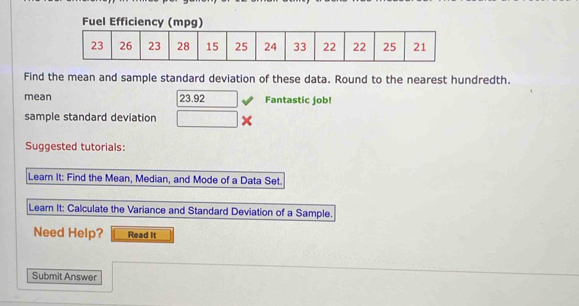 Fuel Efficiency (mpg) 
Find the mean and sample standard deviation of these data. Round to the nearest hundredth. 
mean 23.92 □ Fantastic job! 
sample standard deviation □ 
Suggested tutorials: 
Learn It: Find the Mean, Median, and Mode of a Data Set. 
Learn It: Calculate the Variance and Standard Deviation of a Sample. 
Need Help? Read It 
Submit Answer