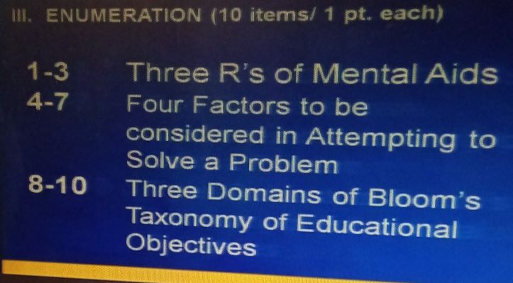 ENUMERATION (10 items/ 1 pt. each) 
1-3 Three R's of Mental Aids 
4-7 Four Factors to be 
considered in Attempting to 
Solve a Problem 
8-10 Three Domains of Bloom's 
Taxonomy of Educational 
Objectives