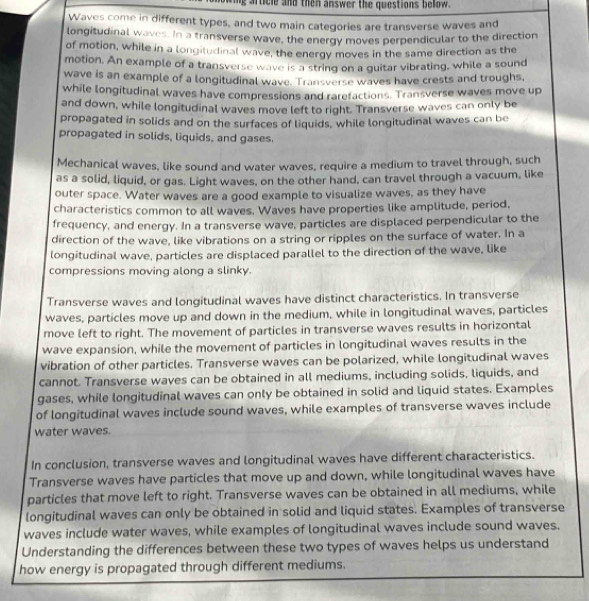 ig article and then answer the questions bellow .
Waves come in different types, and two main categories are transverse waves and
longitudinal waves. In a transverse wave, the energy moves perpendicular to the direction
of motion, while in a longitudinal wave, the energy moves in the same direction as the
motion. An example of a transverse wave is a string on a guitar vibrating, while a sound
wave is an example of a longitudinal wave. Transverse waves have crests and troughs,
while longitudinal waves have compressions and rarefactions. Transverse waves move up
and down, while longitudinal waves move left to right. Transverse waves can only be
propagated in solids and on the surfaces of liquids, while longitudinal waves can be
propagated in solids, liquids, and gases.
Mechanical waves, like sound and water waves, require a medium to travel through, such
as a solid, liquid, or gas. Light waves, on the other hand, can travel through a vacuum, like
outer space. Water waves are a good example to visualize waves, as they have
characteristics common to all waves. Waves have properties like amplitude, period,
frequency, and energy. In a transverse wave, particles are displaced perpendicular to the
direction of the wave, like vibrations on a string or ripples on the surface of water. In a
longitudinal wave, particles are displaced parallel to the direction of the wave, like
compressions moving along a slinky.
Transverse waves and longitudinal waves have distinct characteristics. In transverse
waves, particles move up and down in the medium, while in longitudinal waves, particles
move left to right. The movement of particles in transverse waves results in horizontal
wave expansion, while the movement of particles in longitudinal waves results in the
vibration of other particles. Transverse waves can be polarized, while longitudinal waves
cannot. Transverse waves can be obtained in all mediums, including solids, liquids, and
gases, while longitudinal waves can only be obtained in solid and liquid states. Examples
of longitudinal waves include sound waves, while examples of transverse waves include
water waves.
In conclusion, transverse waves and longitudinal waves have different characteristics.
Transverse waves have particles that move up and down, while longitudinal waves have
particles that move left to right. Transverse waves can be obtained in all mediums, while
longitudinal waves can only be obtained in solid and liquid states. Examples of transverse
waves include water waves, while examples of longitudinal waves include sound waves.
Understanding the differences between these two types of waves helps us understand
how energy is propagated through different mediums.
