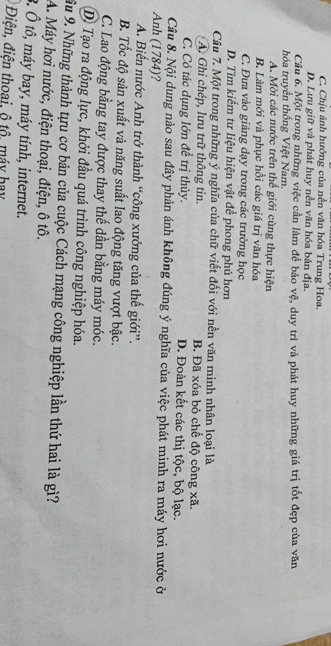 C. Chịu ảnh hưởng của nền văn hóa Trung Hoa.
D. Lưu giữ và phát huy nền văn hóa bản địa.
Câu 6. Một trong những việc cần làm để bảo vệ, duy trì và phát huy những giá trị tốt đẹp của văn
hóa truyền thống Việt Nam.
A. Mời các nước trên thế giới cùng thực hiện
B. Làm mới và phục hồi các giá trị văn hóa
C. Đưa vào giảng dạy trong các trường học
D. Tìm kiếm tư liệu hiện vật để phong phú hơn
Câu 7. Một trong những ý nghĩa của chữ viết đối với nền văn minh nhân loại là
A Ghi chép, lưu trữ thông tin. B. Đã xóa bỏ chế độ công xã.
C. Có tác dụng lớn để trị thủy. D. Đoàn kết các thị tộc, bộ lạc.
Câu 8. Nội dung nào sau đây phản ánh không đúng ý nghĩa của việc phát minh ra máy hơi nước ở
Anh (1784)?
A. Biến nước Anh trở thành “công xưởng của thế giới”.
B. Tốc độ sản xuất và năng suất lao động tăng vượt bậc.
C. Lao động bằng tay được thay thế dần bằng máy móc.
D. Tạo ra động lực, khởi đầu quá trình công nghiệp hóa.
ầu 9. Những thành tựu cơ bản của cuộc Cách mạng công nghiệp lần thứ hai là gì?
A. Máy hơi nước, điện thoại, điện, ô tô.
3. Ô tô, máy bay, máy tính, internet.
Điện, điện thoai, ô tô, máy hay