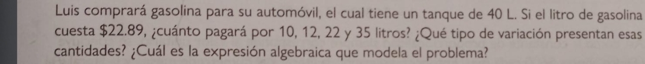 Luis comprará gasolina para su automóvil, el cual tiene un tanque de 40 L. Si el litro de gasolina 
cuesta $22.89, ¿cuánto pagará por 10, 12, 22 y 35 litros? ¿Qué tipo de variación presentan esas 
cantidades? ¿Cuál es la expresión algebraica que modela el problema?