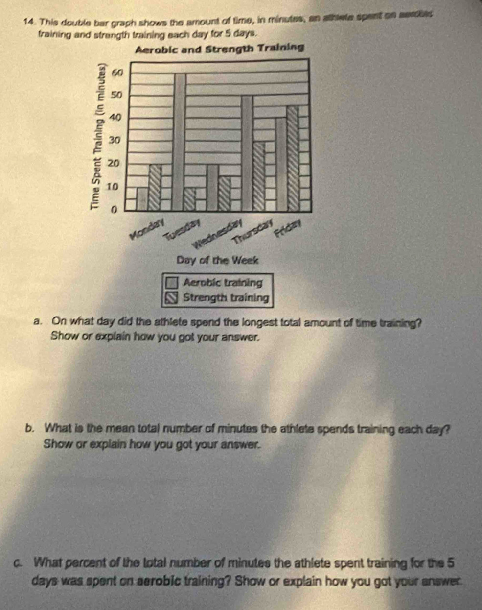 This double bar graph shows the amount of time, in minutes, an athlete spent an serdbes 
fraining and strangth training each day for 5 days. 
a. On what day did the athlete spend the longest total amount of time training? 
Show or explain how you got your answer. 
b. What is the mean total number of minutes the athlete spends training each day? 
Show or explain how you got your answer. 
c. What percent of the total number of minutes the athlete spent training for the 5
days was spent on aerobic training? Show or explain how you got your answer.