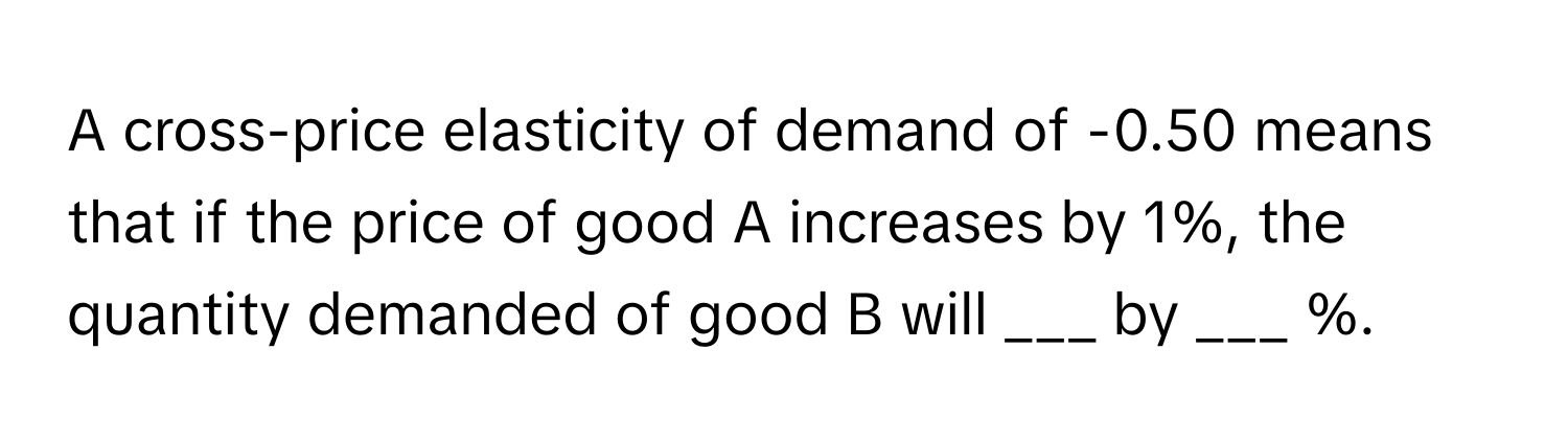 A cross-price elasticity of demand of -0.50 means that if the price of good A increases by 1%, the quantity demanded of good B will ___ by ___ %.