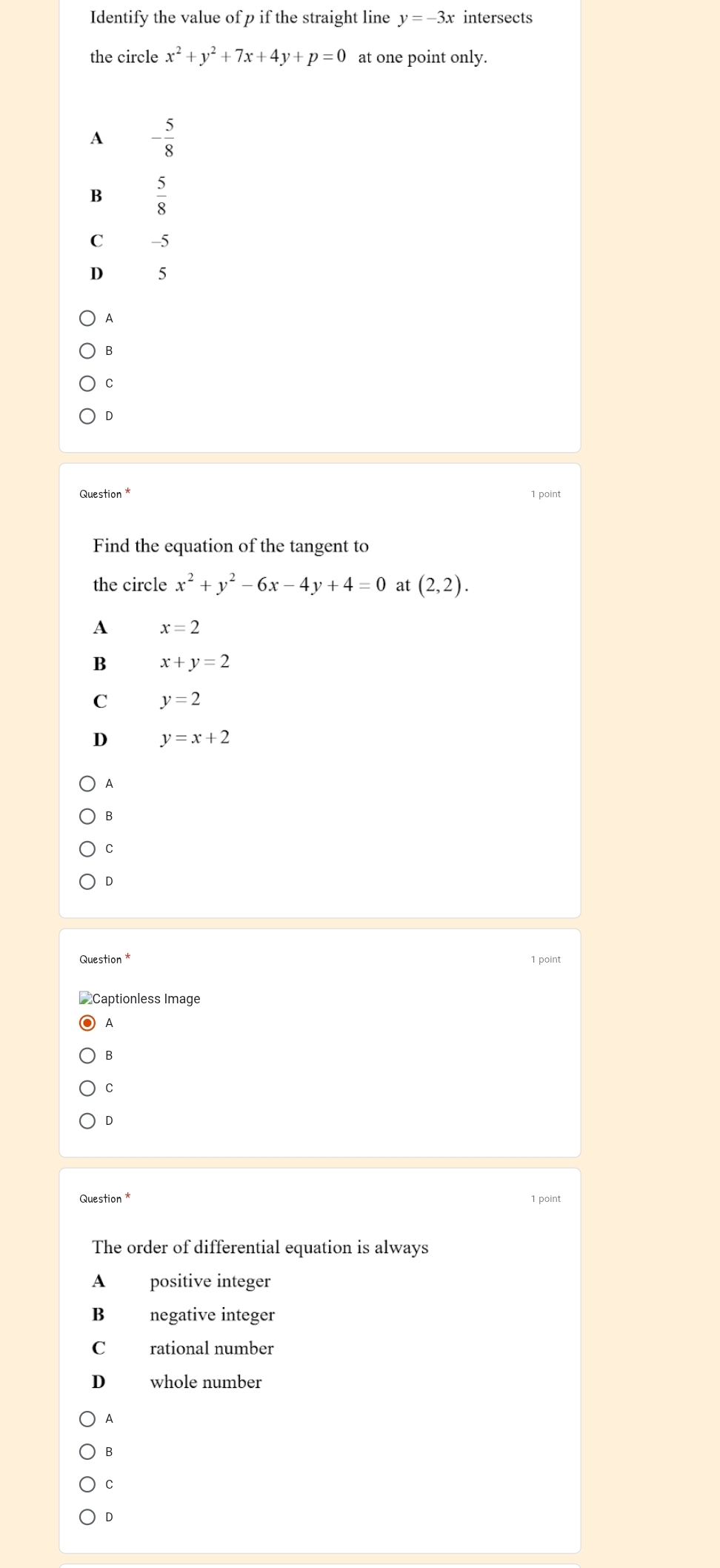 Identify the value of p if the straight line y=-3x intersects
the circle x^2+y^2+7x+4y+p=0 at one point only.
A - 5/8 
B  5/8 
C -5
D 5
A
B
C
D
Question * 1 point
Find the equation of the tangent to
the circle x^2+y^2-6x-4y+4=0 at (2,2).
A x=2
B x+y=2
C y=2
D y=x+2
A
B
C
D
1 point
A
B
C
D
Question * 1 point
The order of differential equation is always
A positive integer
B negative integer
C rational number
D whole number
A
B
C
D