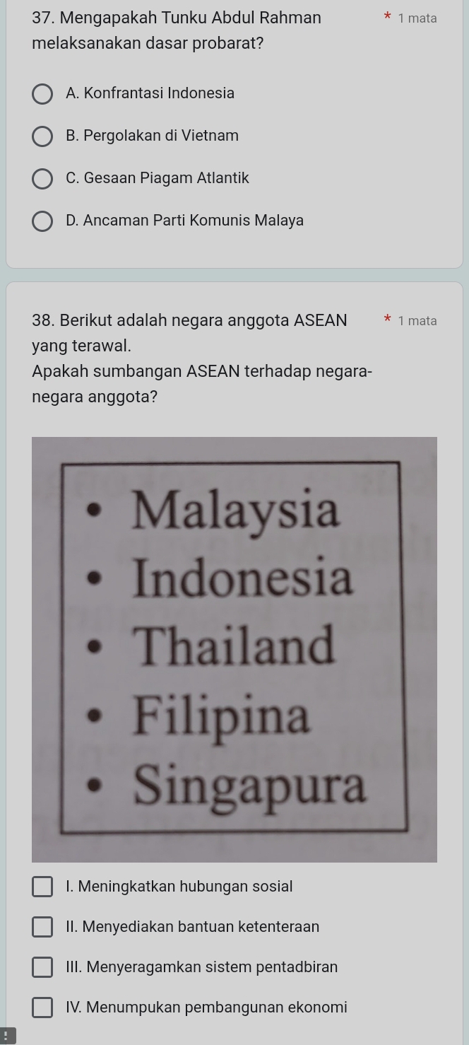 Mengapakah Tunku Abdul Rahman 1 mata
melaksanakan dasar probarat?
A. Konfrantasi Indonesia
B. Pergolakan di Vietnam
C. Gesaan Piagam Atlantik
D. Ancaman Parti Komunis Malaya
38. Berikut adalah negara anggota ASEAN 1 mata
yang terawal.
Apakah sumbangan ASEAN terhadap negara-
negara anggota?
Malaysia
Indonesia
Thailand
Filipina
Singapura
I. Meningkatkan hubungan sosial
II. Menyediakan bantuan ketenteraan
III. Menyeragamkan sistem pentadbiran
IV. Menumpukan pembangunan ekonomi