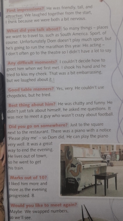 First impressions? He was friendly, tall, and 
attractive. We laughed together from the start, 
I think because we were both a bit nervous. 
What did you talk about? So many things - places 
we want to travel to, such as South America. Sport, of 
course. Unfortunately Dom doesn't play much sport, but 
he's going to run the marathon this year. His acting - 
I don’t often go to the theatre so I didn’t have a lot to say. 
Any difficult moments? I couldn't decide how to 
greet him when we first met. I shook his hand and he 
tried to kiss my cheek. That was a bit embarrassing, 
but we laughed about it. 
Good table manners? Yes, very. He couldn't use 
chopsticks, but he tried. 
Best thing about him? He was chatty and funny. He 
didn't just talk about himself, he asked me questions. It 
was nice to meet a guy who wasn’t crazy about football. 
Did you go on somewhere? Just to the square 
next to the restaurant. There was a piano with a notice 
‘Please play me’ - so Dom did. He can play the piano 
very well. It was a great 
way to end the evening. 
He lives out of town, 
so he went to get 
his train. 
Marks out of 10? 
I liked him more and 
more as the evening 
progressed. 8. 
Would you like to meet again? 
Maybe. We swapped numbers, 
so we'll see.