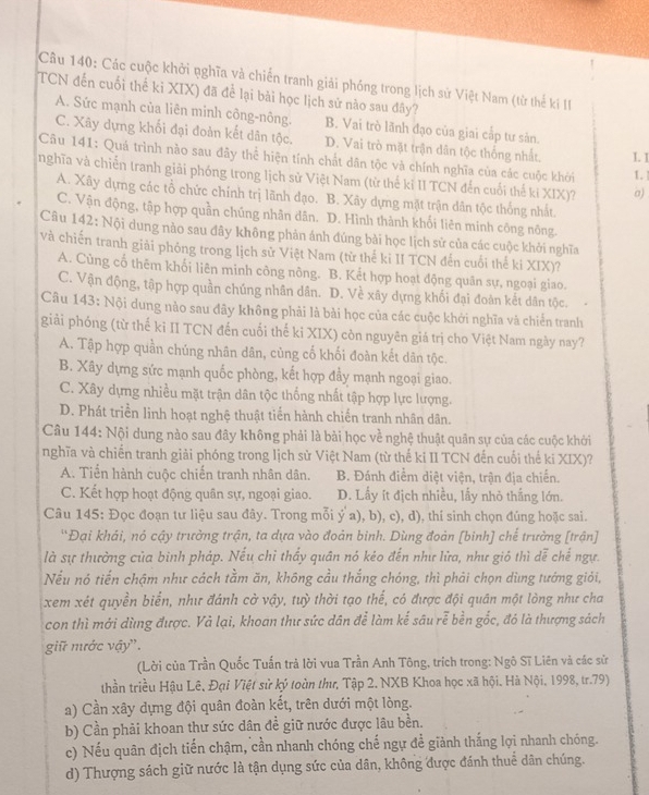 Các cuộc khởi pghĩa và chiến tranh giải phóng trong lịch sử Việt Nam (từ thể ki II
TCN đến cuối thế ki XIX) đã để lại bài học lịch sử nào sau đây?
A. Sức mạnh của liên minh công-nông. B. Vai trò lãnh đạo của giai cấp tư sản.
C. Xãy dựng khối đại đoàn kết dân tộc. D. Vai trò mặt trận dân tộc thống nhất. I. I
Câu 141: Quá trình nào sau đây thể hiện tính chất dân tộc và chính nghĩa của các cuộc khới
nghĩa và chiến tranh giải phóng trong lịch sử Việt Nam (từ thế kỉ II TCN đến cuối thế kí XIX)? σ) 1.
A. Xây dựng các tổ chức chính trị lãnh đạo. B. Xãy dựng mặt trận dân tộc thống nhất.
C. Vận động, tập hợp quần chúng nhân dân. D. Hình thành khối liên minh công nông.
Câu 142: Nội dung nào sau đãy không phản ánh đúng bài học lịch sử của các cuộc khởi nghĩa
và chiến tranh giải phỏng trong lịch sử Việt Nam (từ thế kỉ II TCN đến cuối thế ki XIX)?
A. Cùng cổ thêm khối liên minh công nông. B. Kết hợp hoạt động quân sự, ngoại giao.
C. Vận động, tập hợp quần chúng nhân dân..D. Về xây dựng khối đại đoàn kết dân tộc.
Câu 143: Nội dung nào sau đây không phải là bài học của các cuộc khởi nghĩa và chiến tranh
giải phống (từ thế ki II TCN đến cuối thế ki XIX) còn nguyên giá trị cho Việt Nam ngày nay?
A. Tập hợp quần chúng nhân dân, cùng cố khối đoàn kết dân tộc.
B. Xây dựng sức mạnh quốc phòng, kết hợp đầy mạnh ngoại giao.
C. Xây dựng nhiều mặt trận dân tộc thống nhất tập hợp lực lượng.
D. Phát triển linh hoạt nghệ thuật tiến hành chiến tranh nhân dân.
Câu 144: Nội dung nào sau đây không phải là bài học về nghệ thuật quân sự của các cuộc khởi
nghĩa và chiến tranh giải phóng trong lịch sử Việt Nam (từ thế ki II TCN đến cuối thế ki XIX)?
A. Tiến hành cuộc chiến tranh nhân dân. B. Đánh điểm diệt viện, trận địa chiến.
C. Kết hợp hoạt động quân sự, ngoại giao. D. Lấy ít địch nhiều, lấy nhỏ thắng lớn.
Câu 145: Đọc đoạn tư liệu sau đây. Trong mỗi ý a), b), c), d), thí sinh chọn đúng hoặc sai.
'Đại khái, nó cậy trưởng trận, ta dựa vào đoản binh. Dùng đoản [binh] chế trường [trận]
là sự thường của bình pháp. Nếu chỉ thấy quân nó kéo đến như lửa, như gió thì dễ chế ngự.
Nếu nó tiến chậm như cách tằm ăn, không cầu thắng chóng, thì phải chọn dùng tướng giỏi,
xem xét quyền biển, như đánh cờ vậy, tuỳ thời tạo thế, có được đội quân một lòng như cha
con thì mới dùng được. Và lại, khoan thư sức dân để làm kế sâu rễ bền gốc, đó là thượng sách
giữ mước vậy'.
(Lời của Trần Quốc Tuấn trả lời vua Trần Anh Tông, trích trong: Ngô Sĩ Liên và các sử
thần triều Hậu Lê, Đại Việt sử ký toàn thư, Tập 2. NXB Khoa học xã hội. Hà Nội, 1998, tr.79)
a) Cần xây dựng đội quân đoàn kết, trên dưới một lòng.
b) Cần phải khoan thư sức dân đề giữ nước được lâu bền.
c) Nếu quân địch tiến chậm, cần nhanh chóng chế ngự đề giảnh thắng lợi nhanh chóng.
d) Thượng sách giữ nước là tận dụng sức của dân, không được đánh thuể dân chúng.