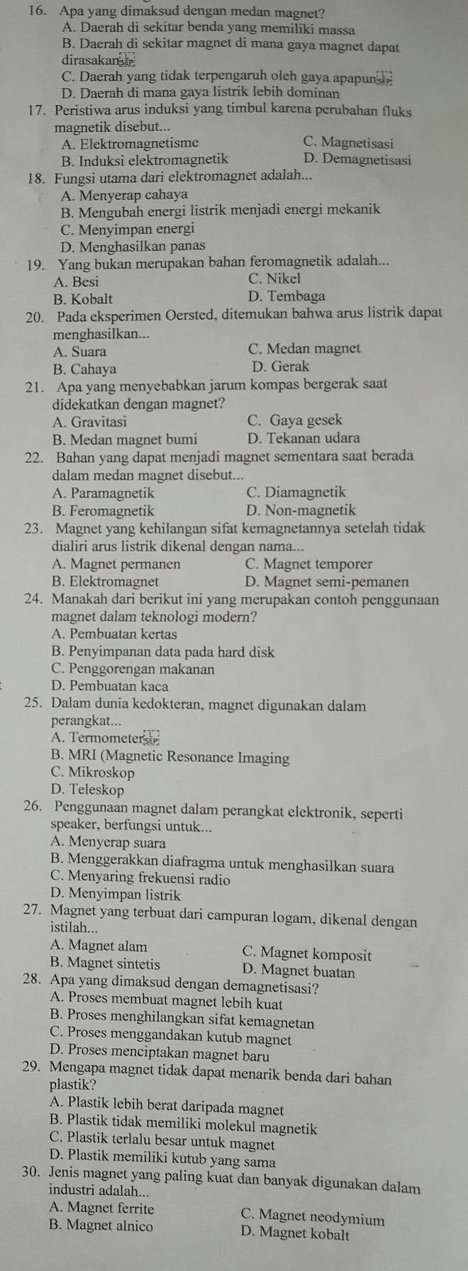 Apa yang dimaksud dengan medan magnet?
A. Daerah di sekitar benda yang memiliki massa
B. Daerah di sekitar magnet di mana gaya magnet dapat
dirasakans
C. Daerah yang tidak terpengaruh oleh gaya apapuns
D. Daerah di mana gaya listrik lebih dominan
17. Peristiwa arus induksi yang timbul karena perubahan fluks
magnetik disebut...
A. Elektromagnetisme C. Magnetisasi
B. Induksi elektromagnetik D. Demagnetisasi
18. Fungsi utama dari elektromagnet adalah...
A. Menyerap cahaya
B. Mengubah energi listrik menjadi energi mekanik
C. Menyimpan energi
D. Menghasilkan panas
19. Yang bukan merupakan bahan feromagnetik adalah...
A. Besi C. Nikel
B. Kobalt D. Tembaga
20. Pada eksperimen Oersted, ditemukan bahwa arus listrik dapat
menghasilkan...
A. Suara C. Medan magnet
B. Cahaya D. Gerak
21. Apa yang menyebabkan jarum kompas bergerak saat
didekatkan dengan magnet?
A. Gravitasi C. Gaya gesek
B. Medan magnet bumi D. Tekanan udara
22. Bahan yang dapat menjadi magnet sementara saat berada
dalam medan magnet disebut...
A. Paramagnetik C. Diamagnetik
B. Feromagnetik D. Non-magnetik
23. Magnet yang kehilangan sifat kemagnetannya setelah tidak
dialiri arus listrik dikenal dengan nama...
A. Magnet permanen C. Magnet temporer
B. Elektromagnet D. Magnet semi-pemanen
24. Manakah dari berikut ini yang merupakan contoh penggunaan
magnet dalam teknologi modern?
A. Pembuatan kertas
B. Penyimpanan data pada hard disk
C. Penggorengan makanan
D. Pembuatan kaca
25. Dalam dunia kedokteran, magnet digunakan dalam
perangkat...
A. Termometers
B. MRI (Magnetic Resonance Imaging
C. Mikroskop
D. Teleskop
26. Penggunaan magnet dalam perangkat elektronik, seperti
speaker, berfungsi untuk...
A. Menyerap suara
B. Menggerakkan diafragma untuk menghasilkan suara
C. Menyaring frekuensi radio
D. Menyimpan listrik
27. Magnet yang terbuat dari campuran logam, dikenal dengan
istilah...
A. Magnet alam C. Magnet komposit
B. Magnet sintetis D. Magnet buatan
28. Apa yang dimaksud dengan demagnetisasi?
A. Proses membuat magnet lebih kuat
B. Proses menghilangkan sifat kemagnetan
C. Proses menggandakan kutub magnet
D. Proses menciptakan magnet baru
29. Mengapa magnet tidak dapat menarik benda dari bahan
plastik?
A. Plastik lebih berat daripada magnet
B. Plastik tidak memiliki molekul magnetik
C. Plastik terlalu besar untuk magnet
D. Plastik memiliki kutub yang sama
30. Jenis magnet yang paling kuat dan banyak digunakan dalam
industri adalah...
A. Magnet ferrite C. Magnet neodymium
B. Magnet alnico D. Magnet kobalt