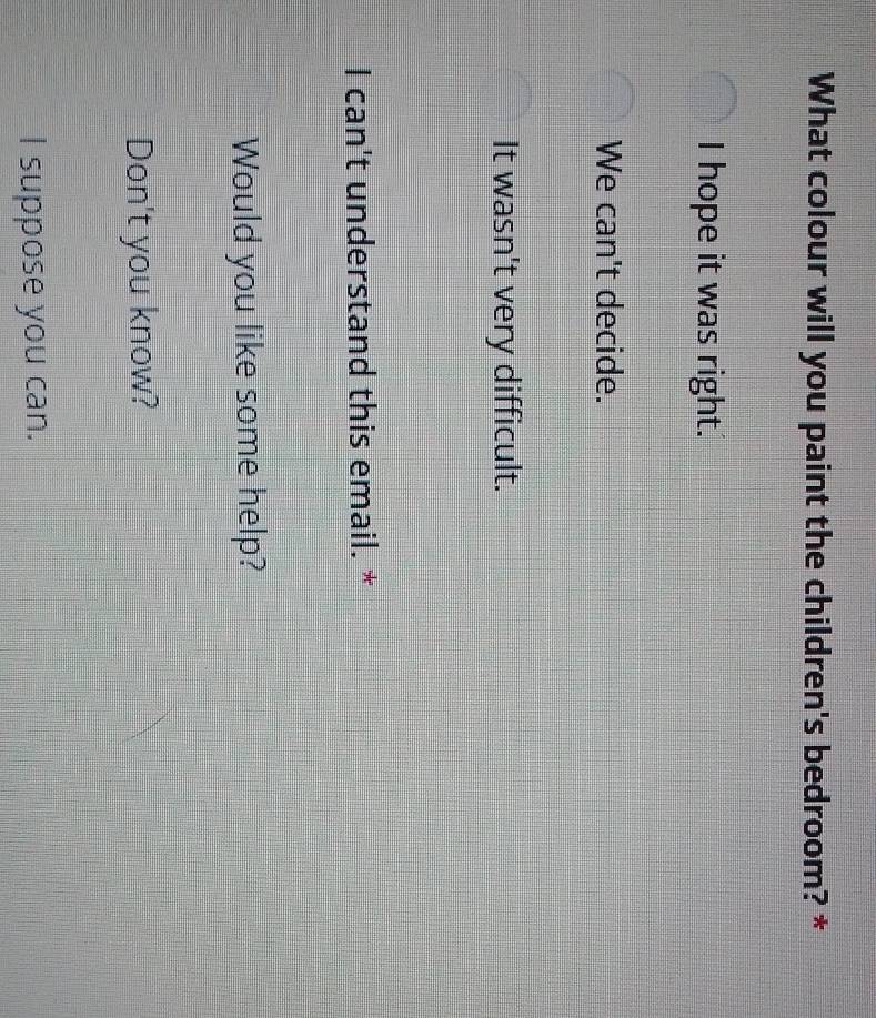 What colour will you paint the children's bedroom? *
I hope it was right.
We can't decide.
It wasn't very difficult.
I can't understand this email. *
Would you like some help?
Don't you know?
I suppose you can.