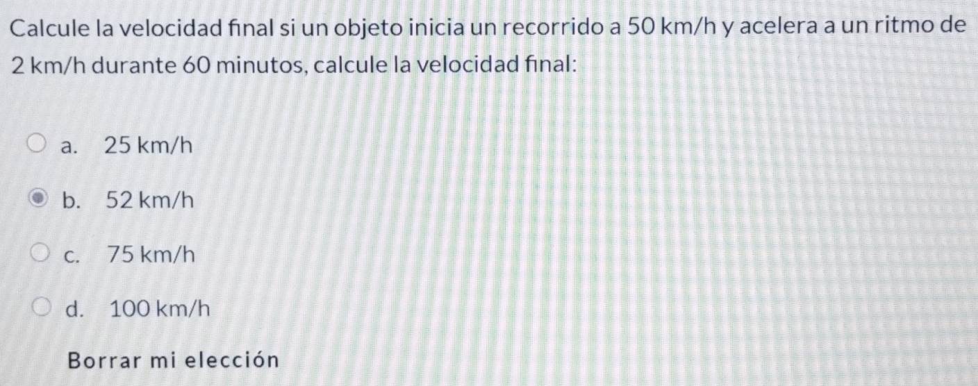 Calcule la velocidad final si un objeto inicia un recorrido a 50 km/h y acelera a un ritmo de
2 km/h durante 60 minutos, calcule la velocidad final:
a. 25 km/h
b. 52 km/h
c. 75 km/h
d. 100 km/h
Borrar mi elección