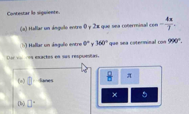 Contestar lo siguiente. 
(a) Hallar un ángulo entre 0 y 2π que sea coterminal con - 4π /7 . 
(b) Hallar un ángulo entre 0° 360° que sea coterminal con 990°. 
Dar valores exactos en sus respuestas.
45°  □ /□   π
(a) redianes 
× 
(b) □°