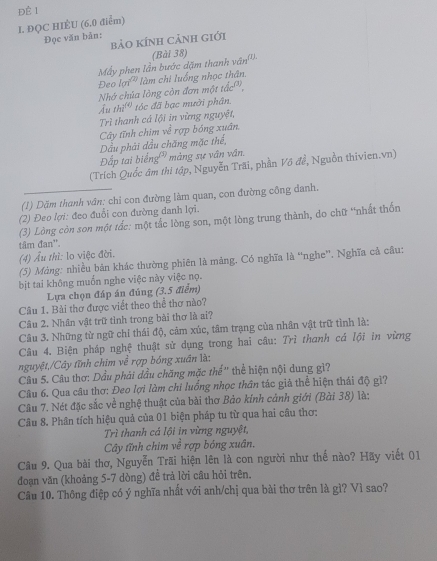 ĐQC HIÈU (6.0 điểm) Để 1
Đọc văn bản:
bảO KÍNH CảNH Giới
Mẫy phen lần bước dặm thanh (Bài 38) ,...e_f1
Đeo lợi làm chi luống nhọc thân.
Nhớ chúa lòng còn đơn một tắc'',
Ấu thi^((4)) tóc đã bạc mười phân.
Trì thanh cá lội in vừng nguyệt,
Cây tĩnh chim về rợp bóng xuân.
Dầu phải dầu chăng mặc thể,
Đấp tai biếng màng sự vân vân.
(Trích Quốc âm thì tập, Nguyễn Trãi, phần Vô đề, Nguồn thivien.vn)
(1) Dặm thanh vân: chi con đường làm quan, con đường công danh.
(2) Đeo lợi: đeo đuổi con đường danh lợi.
(3) Lòng còn son một tắc: một tắc lòng son, một lòng trung thành, do chữ “nhất thốn
tâm đan'.
(4) Âu thì: lo việc đời.
(5) Màng: nhiều bản khác thường phiên là mảng, Có nghĩa là “nghe”. Nghĩa cả câu:
bịt tai không muốn nghe việc này việc nọ.
Lựa chọn đáp án đúng (3.5 điểm)
Câu 1. Bài thơ được viết theo thể thơ nào?
Câu 2. Nhân vật trữ tình trong bài thơ là ai?
Câu 3. Những từ ngữ chi thái độ, cảm xúc, tâm trạng của nhân vật trữ tình là:
Câu 4. Biện pháp nghệ thuật sử dụng trong hai câu: Trì thanh cá lội in vừng
nguyệt,/Cây tĩnh chim về rợp bóng xuân là:
Câu 5. Câu thơ: Dầu phải dầu chăng mặc thế'' thể hiện nội dung gì?
Câu 6. Qua câu thơ: Đeo lợi làm chi luống nhọc thân tác giả thể hiện thái độ gì?
Câu 7. Nét đặc sắc về nghệ thuật của bài thơ Bảo kính cảnh giới (Bài 38) là:
Câu 8. Phân tích hiệu quả của 01 biện pháp tu từ qua hai câu thơ:
Trì thanh cá lội in vừng nguyệt,
Cây tĩnh chim ve^2rop bóng xuân.
Câu 9. Qua bài thơ, Nguyễn Trãi hiện lên là con người như thế nào? Hãy viết 01
đoạn văn (khoảng 5-7 dòng) đề trả lời câu hỏi trên.
Câu 10. Thông điệp có ý nghĩa nhất với anh/chị qua bài thơ trên là gì? Vì sao?