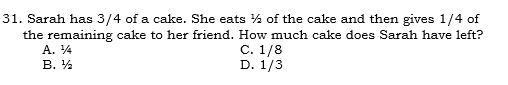 Sarah has 3/4 of a cake. She eats ½ of the cake and then gives 1/4 of
the remaining cake to her friend. How much cake does Sarah have left?
A. ¼ C. 1/8
B. ½ D. 1/3