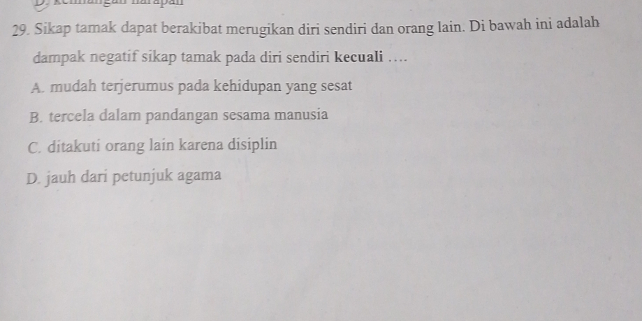 narapan
29. Sikap tamak dapat berakibat merugikan diri sendiri dan orang lain. Di bawah ini adalah
dampak negatif sikap tamak pada diri sendiri kecuali ….
A. mudah terjerumus pada kehidupan yang sesat
B. tercela dalam pandangan sesama manusia
C. ditakuti orang lain karena disiplin
D. jauh dari petunjuk agama