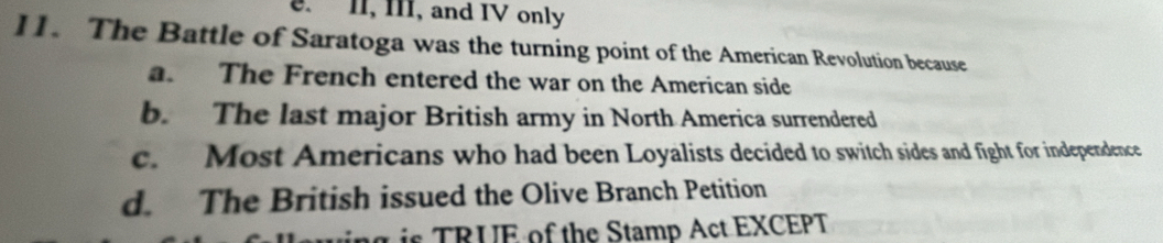 II, III, and IV only
11. The Battle of Saratoga was the turning point of the American Revolution because
a. The French entered the war on the American side
b. The last major British army in North America surrendered
c. Most Americans who had been Loyalists decided to switch sides and fight for independence
d. The British issued the Olive Branch Petition
g is TRUE of the Stamp Act EXCEPT