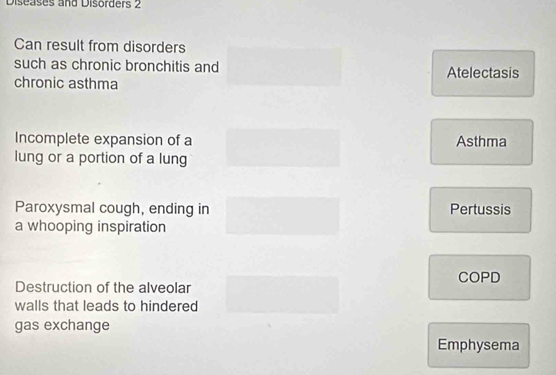 Diseases and Disorders 2
Can result from disorders
such as chronic bronchitis and
Atelectasis
chronic asthma
Incomplete expansion of a Asthma
lung or a portion of a lung
Paroxysmal cough, ending in Pertussis
a whooping inspiration
COPD
Destruction of the alveolar
walls that leads to hindered
gas exchange
Emphysema