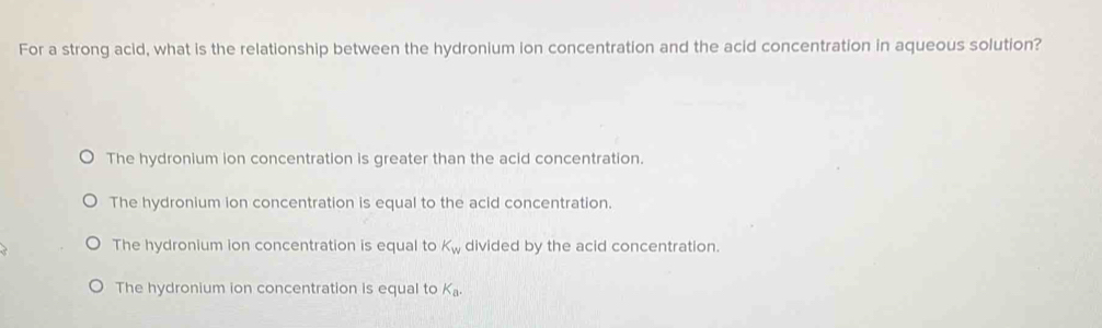 For a strong acid, what is the relationship between the hydronium ion concentration and the acid concentration in aqueous solution?
The hydronium ion concentration is greater than the acid concentration.
The hydronium ion concentration is equal to the acid concentration.
The hydronium ion concentration is equal to K_w divided by the acid concentration.
The hydronium ion concentration is equal to K_a.