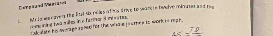 Compound Measures 
_ 
1. Mr Jones covers the first six miles of his drive to work in twelve minutes and the 
remaining two miles in a further 8 minutes. 
Calculate his average speed for the whole journey to work in mph.