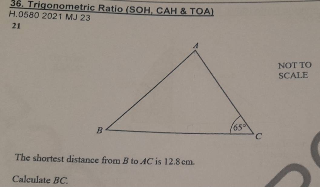 Trigonometric Ratio (SOH, CAH & TOA)
H.0580 2021 MJ 23
21
NOT TO
SCALE
The shortest distance from B to AC is 12.8 cm.
Calculate BC.