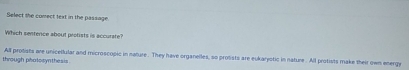 Select the comect text in the passage.
Which sentence about profists is accurate?
through phatosynthesis All protists are unicellular and microscopic in nature. They have organelles, so protists are eukaryotic in nature . All protists make their own energy