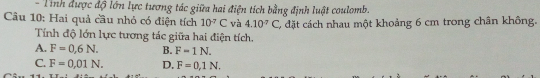 Tỉnh được độ lớn lực tương tác giữa hai điện tích bằng định luật coulomb.
Câu 10: Hai quả cầu nhỏ có điện tích 10^(-7)C và 4.10^(-7)C C, đặt cách nhau một khoảng 6 cm trong chân không.
Tính độ lớn lực tương tác giữa hai điện tích.
A. F=0,6N. B. F=1N.
C. F=0,01N. D. F=0,1N.