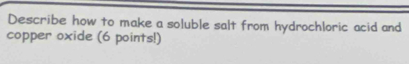 Describe how to make a soluble salt from hydrochloric acid and 
copper oxide (6 points!)