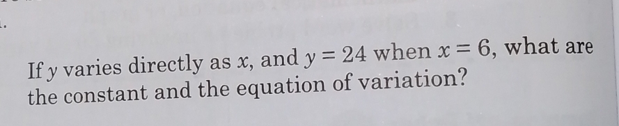 If y varies directly as x, and y=24 when x=6 , what are 
the constant and the equation of variation?