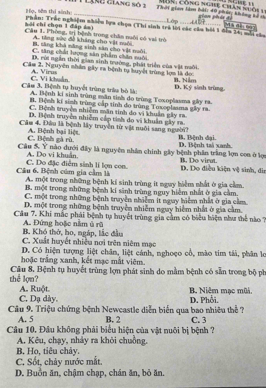 nghệ  11
Môn: công nghệ chăn nuôi 11
1lạng giang số 2 Thời gian làm bài: 40 phút; không kể th
Họ, tên thí sinh: _an p h át 
hỏi chỉ chọn 1 đáp án)
…… Mã đề: 002
Phần: Trắc nghiệm nhiều lựa chọn (Thí sinh trả lời các câu hỏi 1 đến 24; mỗi câu
Câu 1. Phòng, trị bệnh trong chăn nuôi có vai trò
A. tăng sức đề kháng cho vật nuôi,
B. tăng khả năng sinh sản cho vật nuôi.
C. tăng chất lượng sản phẩm chăn nuôi.
D. rút ngắn thời gian sinh trưởng, phát triển của vật nuôi.
Câu 2. Nguyên nhân gây ra bệnh tụ huyết trùng lợn là do:
A. Virus
C. Vi khuẩn. B. Nấm
D. Ký sinh trùng.
Câu 3. Bệnh tụ huyết trùng trâu bò là:
A. Bệnh kí sinh trùng mãn tính do trùng Toxoplasma gây ra.
B. Bệnh kí sinh trùng cấp tính do trùng Toxoplasma gây ra.
C. Bệnh truyền nhiễm mãn tính do vi khuần gây ra.
D. Bệnh truyền nhiễm cấp tính do vi khuẩn gây ra.
Câu 4. Đâu là bệnh lây truyền từ vật nuôi sang người?
A. Bệnh bại liệt.
C. Bệnh gà rù.
B. Bệnh dại.
D. Bệnh tai xanh.
Câu 5. Ý nào dưới đây là nguyên nhân chính gây bệnh phân trắng lợn con ở lợn
A. Do vi khuẩn.
B. Do virut.
C. Do đặc điểm sinh lí lợn con. D. Do điều kiện vệ sinh, din
Câu 6. Bệnh cúm gia cầm là
A. một trong những bệnh kí sinh trùng ít nguy hiểm nhất ở gia cầm.
B. một trong những bệnh kí sinh trùng nguy hiểm nhất ở gia cầm.
C. một trong những bệnh truyền nhiễm ít nguy hiểm nhất ở gia cầm.
D. một trong những bệnh truyền nhiễm nguy hiểm nhất ở gia cầm.
Câu 7. Khi mắc phải bệnh tụ huyết trùng gia cầm có biểu hiện như thế nào ?
A. Đứng hoặc nằm ủ rũ
B. Khó thở, ho, ngáp, lắc đầu
C. Xuất huyết nhiều nơi trên niêm mạc
D. Có hiện tượng liệt chân, liệt cánh, nghoẹo cổ, mào tím tái, phân lo
hoặc trắng xanh, kết mạc mắt viêm.
Câu 8. Bệnh tụ huyết trùng lợn phát sinh do mầm bệnh có sẵn trong bộ ph
thể lợn?
A. Ruột. B. Niêm mạc mũi.
C. Dạ dày. D. Phổi.
Câu 9. Triệu chứng bệnh Newcastle diễn biến qua bao nhiêu thể ?
A. 5 B. 2 C. 3
Câu 10. Đâu không phải biểu hiện của vật nuôi bị bệnh ?
A. Kêu, chạy, nhảy ra khỏi chuồng.
B. Ho, tiêu chảy.
C. Sốt, chảy nước mắt.
D. Buồn ăn, chậm chạp, chán ăn, bỏ ăn.