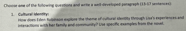 Choose one of the following questions and write a well-developed paragraph (13-17 sentences): 
1. Cultural Identity: 
How does Eden Robinson explore the theme of cultural identity through Lisa's experiences and 
interactions with her family and community? Use specific examples from the novel.