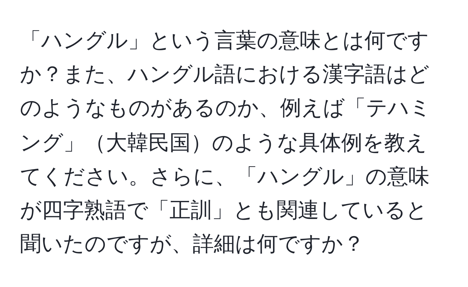 「ハングル」という言葉の意味とは何ですか？また、ハングル語における漢字語はどのようなものがあるのか、例えば「テハミング」大韓民国のような具体例を教えてください。さらに、「ハングル」の意味が四字熟語で「正訓」とも関連していると聞いたのですが、詳細は何ですか？