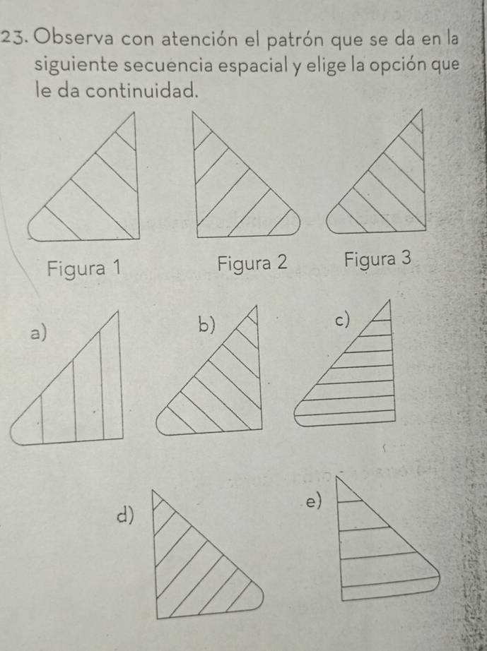 Observa con atención el patrón que se da en la
siguiente secuencia espacial y elige la opción que
le da continuidad.
Figura 1 Figura 2 Figura 3
e)
d)