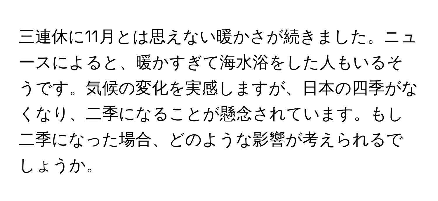 三連休に11月とは思えない暖かさが続きました。ニュースによると、暖かすぎて海水浴をした人もいるそうです。気候の変化を実感しますが、日本の四季がなくなり、二季になることが懸念されています。もし二季になった場合、どのような影響が考えられるでしょうか。