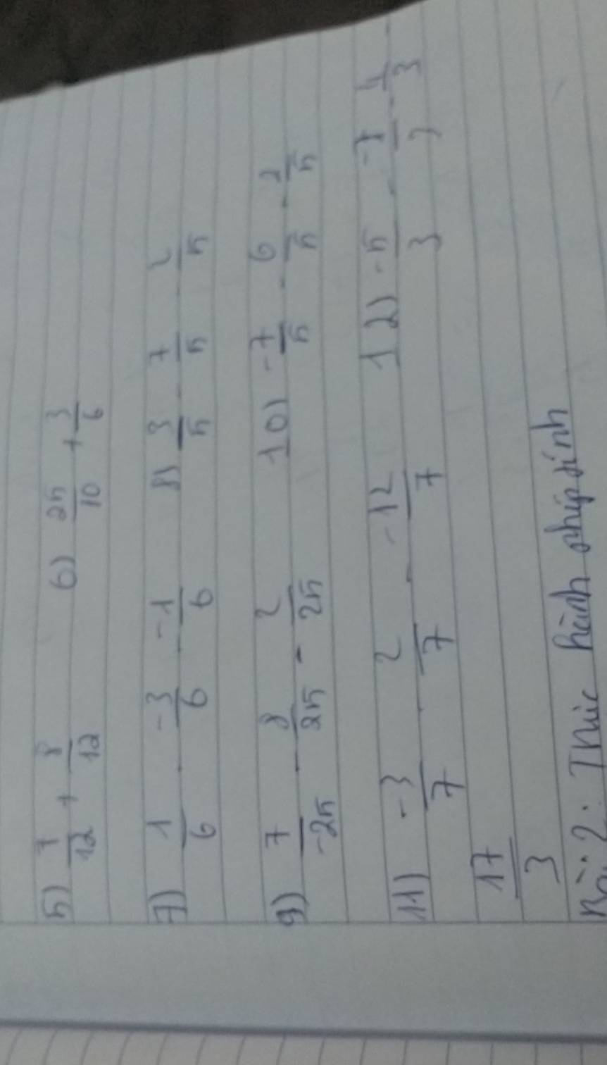  7/12 + 8/12 
6)  25/10 + 3/6 
 1/6 - (-3)/6 - (-1)/6 
83  3/5 - 7/5 - 2/5 
 7/-25 - 8/25 - 2/25 
101  (-7)/5 - 6/5 - 2/5 
()  (-3)/7 - 2/7 - (-12)/7 
11)  (-5)/3 - (-7)/3 - 4/3 -
 17/3 
hà g. Thic hanh shop dinh