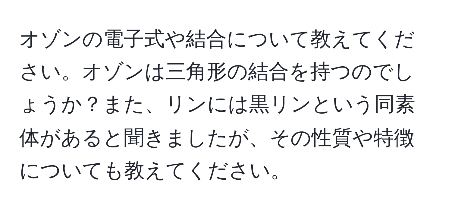 オゾンの電子式や結合について教えてください。オゾンは三角形の結合を持つのでしょうか？また、リンには黒リンという同素体があると聞きましたが、その性質や特徴についても教えてください。