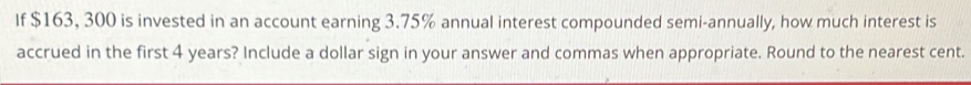 If $163, 300 is invested in an account earning 3.75% annual interest compounded semi-annually, how much interest is 
accrued in the first 4 years? Include a dollar sign in your answer and commas when appropriate. Round to the nearest cent.