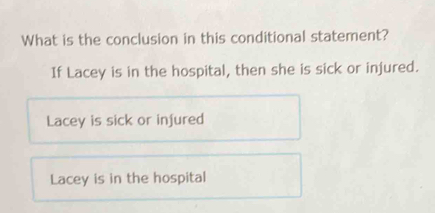 What is the conclusion in this conditional statement?
If Lacey is in the hospital, then she is sick or injured.
Lacey is sick or infured
Lacey is in the hospital