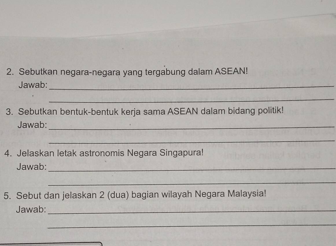 Sebutkan negara-negara yang tergabung dalam ASEAN! 
Jawab:_ 
_ 
3. Sebutkan bentuk-bentuk kerja sama ASEAN dalam bidang politik! 
Jawab:_ 
_ 
4. Jelaskan letak astronomis Negara Singapura! 
Jawab:_ 
_ 
5. Sebut dan jelaskan 2 (dua) bagian wilayah Negara Malaysia! 
Jawab:_ 
_