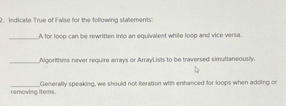 Indicate True of False for the following statements: 
_A for loop can be rewritten into an equivalent while loop and vice versa. 
_Algorithms never require arrays or ArrayLists to be traversed simultaneously. 
_Generally speaking, we should not iteration with enhanced for loops when adding or 
removing items.