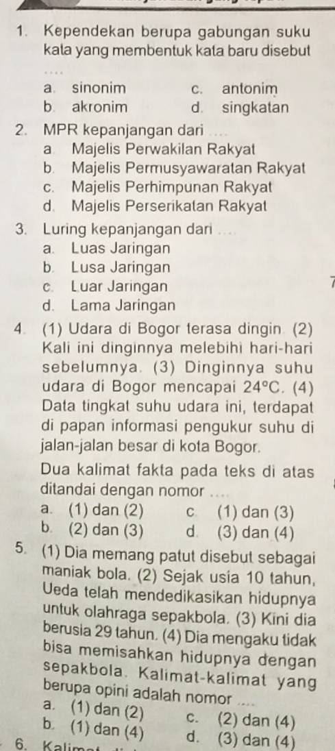 Kependekan berupa gabungan suku
kata yang membentuk kata baru disebut
a. sinonim c. antonim
b akronim d. singkatan
2. MPR kepanjangan dari
a Majelis Perwakilan Rakyat
b. Majelis Permusyawaratan Rakyat
c. Majelis Perhimpunan Rakyat
d. Majelis Perserikatan Rakyat
3. Luring kepanjangan dari ...
a. Luas Jaringan
b. Lusa Jaringan
c Luar Jaringan
d. Lama Jaringan
4. (1) Udara di Bogor terasa dingin. (2)
Kali ini dinginnya melebihi hari-hari
sebelumnya. (3) Dinginnya suhu
udara di Bogor mencapai 24°C. (4)
Data tingkat suhu udara ini, terdapat
di papan informasi pengukur suhu di
jalan-jalan besar di kota Bogor.
Dua kalimat fakta pada teks di atas
ditandai dengan nomor_
a. (1) dan (2) c (1) dan (3)
b (2) dan (3) d (3) dan (4)
5. (1) Dia memang patut disebut sebagai
maniak bola. (2) Sejak usia 10 tahun,
Ueda telah mendedikasikan hidupnya
untuk olahraga sepakbola. (3) Kini dia
berusia 29 tahun. (4) Dia mengaku tidak
bisa memisahkan hidupnya dengan
sepakbola. Kalimat-kalimat yang
berupa opini adalah nomor_
a. (1) dan (2) c. (2) dan (4)
b. (1) dan (4) d. (3) dan (4)
6. Kalim