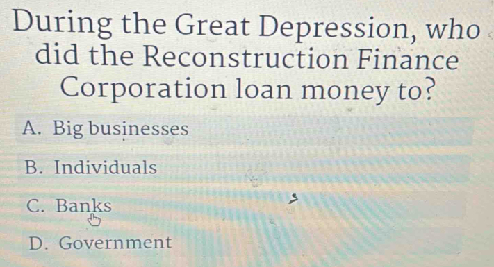 During the Great Depression, who
did the Reconstruction Finance
Corporation loan money to?
A. Big businesses
B. Individuals
C. Banks
D. Government