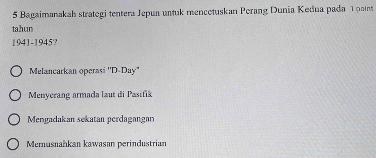 Bagaimanakah strategi tentera Jepun untuk mencetuskan Perang Dunia Kedua pada 1 point
tahun
1941-1945?
Melancarkan operasi "D-Day"
Menyerang armada laut di Pasifik
Mengadakan sekatan perdagangan
Memusnahkan kawasan perindustrian