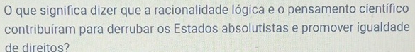 que significa dizer que a racionalidade lógica e o pensamento científico 
contribuíram para derrubar os Estados absolutistas e promover igualdade 
de direitos?