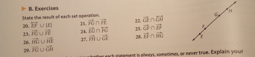 Exercises 
G, 
State the result of each set operation. H
20. overleftrightarrow EF∪  E 21. vector FG∩ vector FE 22. vector GE∩ vector GH
23. vector FG∪ vector FE 24. vector EG∩ overleftrightarrow FG 25. vector GF∩ vector EF
F
26. vector HG∪ vector HE 27. vector FH∪ vector GE 28. vector EF∩ vector HG
E
29. overline FG∪ vector GH
ather each statement is always, sometimes, or never true. Explain your