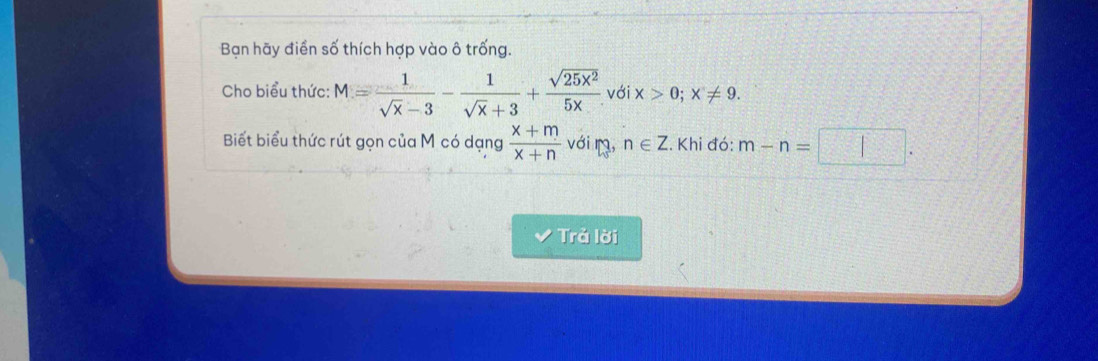 Bạn hãy điển số thích hợp vào ô trống. 
Cho biểu thức: M= 1/sqrt(x)-3 - 1/sqrt(x)+3 + sqrt(25x^2)/5x  với x>0; x!= 9. 
Biết biểu thức rút gọn của M có dạng  (x+m)/x+n  vớiŋ, n∈ Z.Khi đó: m-n=□. 
Trả lời