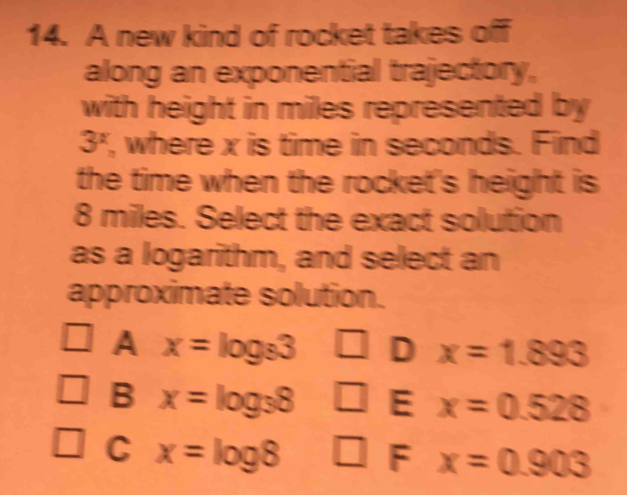 A new kind of rocket takes off
along an exponential trajectory,
with height in miles represented by
3^x , where x is time in seconds. Find
the time when the rocket's height is
8 miles. Select the exact solution
as a logarithm, and select an
approximate solution.
A x=log _83
D x=1.893
B x=log _38 | E x=0.528
C x=log 8
F x=0.903