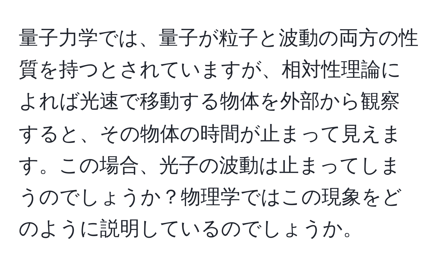 量子力学では、量子が粒子と波動の両方の性質を持つとされていますが、相対性理論によれば光速で移動する物体を外部から観察すると、その物体の時間が止まって見えます。この場合、光子の波動は止まってしまうのでしょうか？物理学ではこの現象をどのように説明しているのでしょうか。