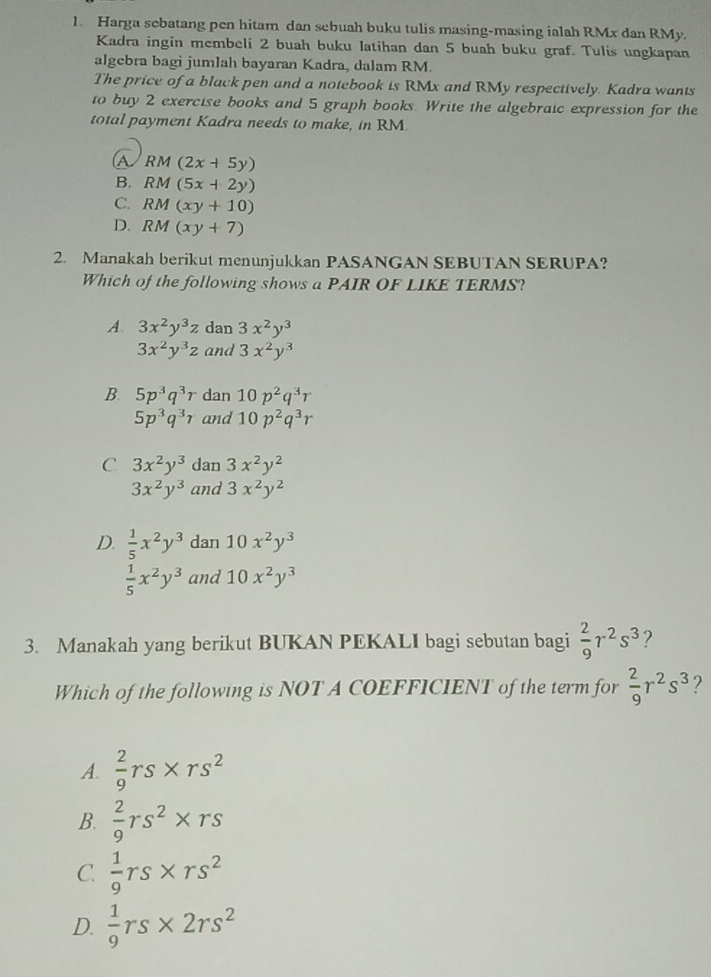 Harga sebatang pen hitam dan sebuah buku tulis masing-masing ialah RMx dan RMy.
Kadra ingin membeli 2 buah buku latihan dan 5 buah buku graf. Tulis ungkapan
algebra bagi jumlah bayaran Kadra, dalam RM.
The price of a black pen and a notebook is RMx and RMy respectively. Kadra wants
to buy 2 exercise books and 5 graph books. Write the algebraic expression for the
total payment Kadra needs to make, in RM
A RM(2x+5y)
B. RM(5x+2y)
C. RM(xy+10)
D. RM(xy+7)
2. Manakah berikut menunjukkan PASANGAN SEBUTAN SERUPA?
Which of the following shows a PAIR OF LIKE TERMS?
A. 3x^2y^3z dan 3x^2y^3
3x^2y^3z and 3x^2y^3
B. 5p^3q^3r dan 10p^2q^3r
5p^3q^3r and 10p^2q^3r
C 3x^2y^3 dan 3x^2y^2
3x^2y^3 and 3x^2y^2
D.  1/5 x^2y^3 dan 10x^2y^3
 1/5 x^2y^3 and 10x^2y^3
3. Manakah yang berikut BUKAN PEKALI bagi sebutan bagi  2/9 r^2s^3
Which of the following is NOT A COEFFICIENT of the term for  2/9 r^2s^3 ?
A.  2/9 rs* rs^2
B.  2/9 rs^2* rs
C.  1/9 rs* rs^2
D.  1/9 rs* 2rs^2