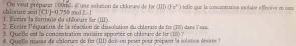 On veut préparer 100mL d'une solution de chlorure de fer (III) (Fe^(3+)) telle que la concentration molaire effective en ions 
chlorure soit [Cl^-]=0,750 mol.L 
1. Ecrire la formule du chlorure fer (III). 
2. Ecrire l'équation de la réaction de dissolution du chlorure de fer (III) dans l'eau. 
3. Quelle est la concentration molaire apportée en chlorure de fer (III) ? 
4. Quelle masse de chlorure de fer (III) doit-on peser pour préparer la solution désirée ?