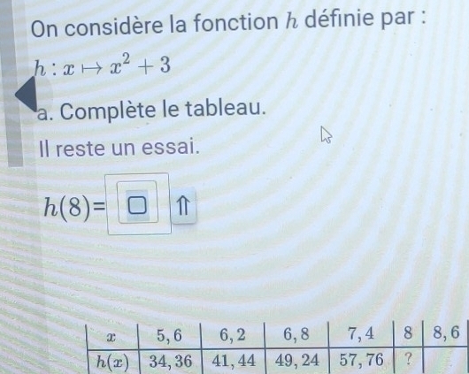 On considère la fonction h définie par :
h:xto x^2+3
a. Complète le tableau.
Il reste un essai.
h(8)=□ _ 0_ ft