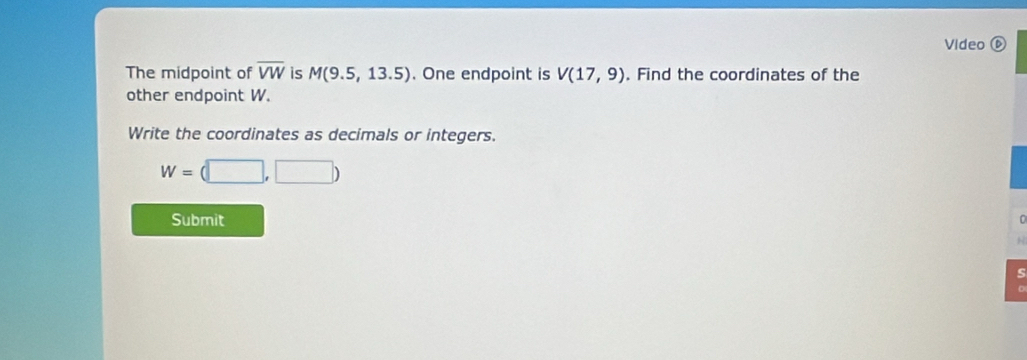 Video ⑥ 
The midpoint of overline VW is M(9.5,13.5). One endpoint is V(17,9). Find the coordinates of the 
other endpoint W. 
Write the coordinates as decimals or integers.
W=(□ ,□ )
Submit 
H 
S